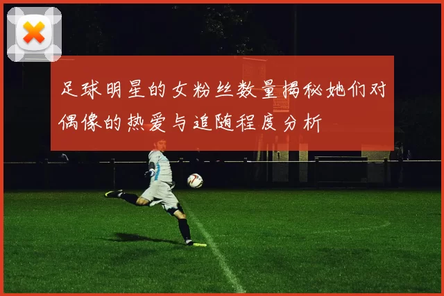 足球明星的女粉丝数量揭秘她们对偶像的热爱与追随程度分析