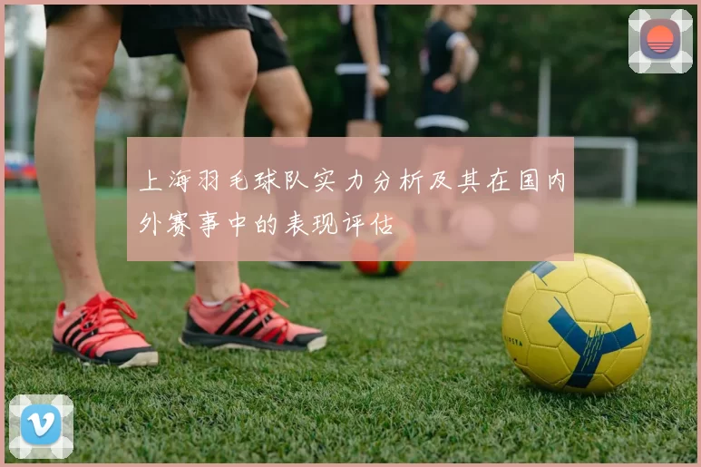 上海羽毛球队实力分析及其在国内外赛事中的表现评估