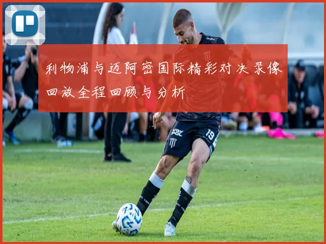 利物浦与迈阿密国际精彩对决录像回放全程回顾与分析