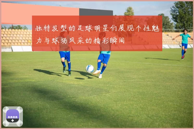 独特发型的足球明星们展现个性魅力与球场风采的精彩瞬间