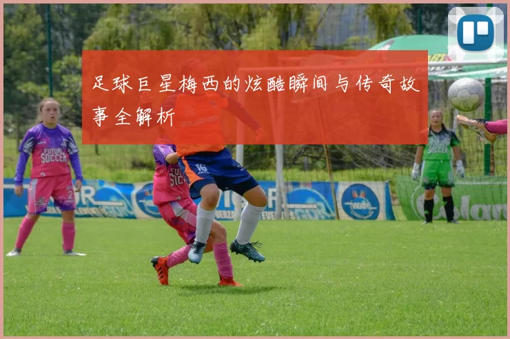 足球巨星梅西的炫酷瞬间与传奇故事全解析