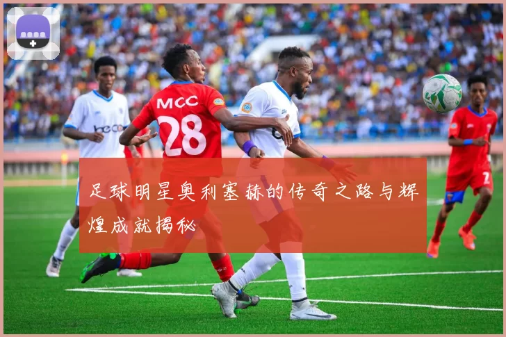 足球明星奥利塞赫的传奇之路与辉煌成就揭秘