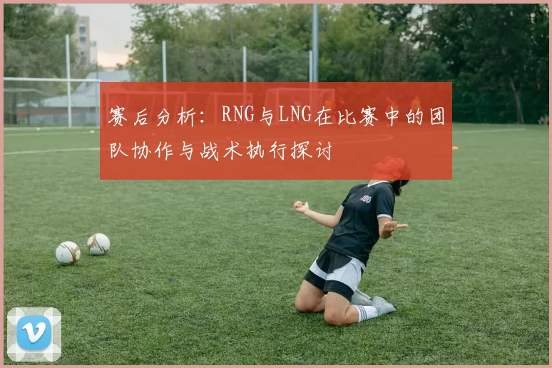 赛后分析：RNG与LNG在比赛中的团队协作与战术执行探讨