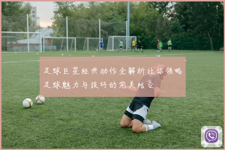 足球巨星经典动作全解析让你领略足球魅力与技巧的完美结合