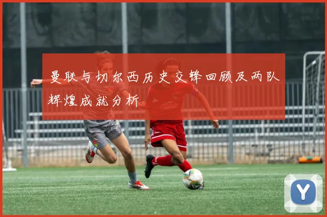 曼联与切尔西历史交锋回顾及两队辉煌成就分析