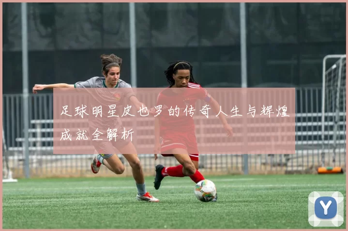 足球明星皮也罗的传奇人生与辉煌成就全解析