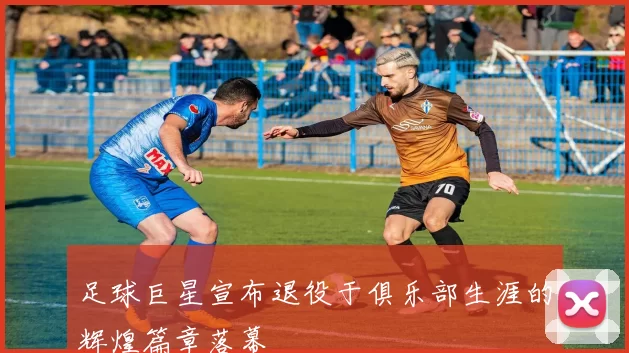 足球巨星宣布退役于俱乐部生涯的辉煌篇章落幕