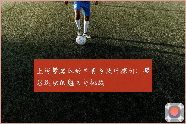 上海攀岩队的节奏与技巧探讨：攀岩运动的魅力与挑战