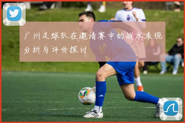广州足球队在邀请赛中的战术表现分析与评价探讨