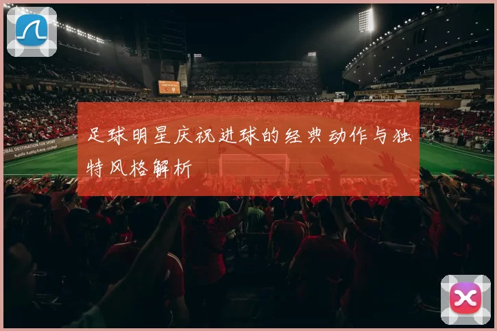 足球明星庆祝进球的经典动作与独特风格解析