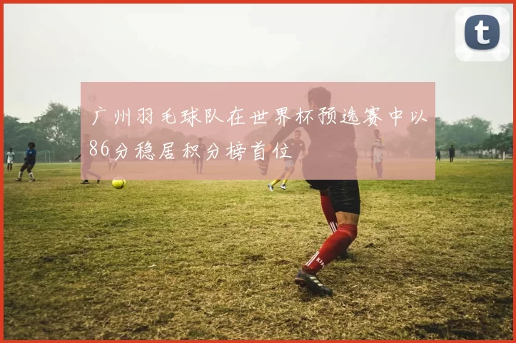 广州羽毛球队在世界杯预选赛中以86分稳居积分榜首位