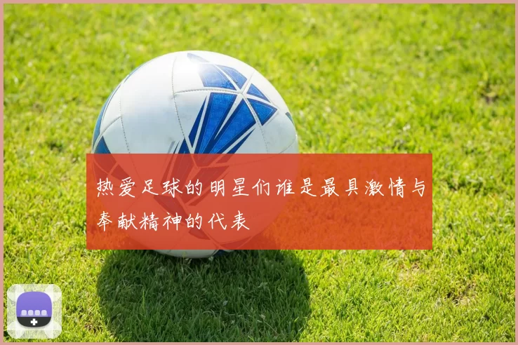 热爱足球的明星们谁是最具激情与奉献精神的代表