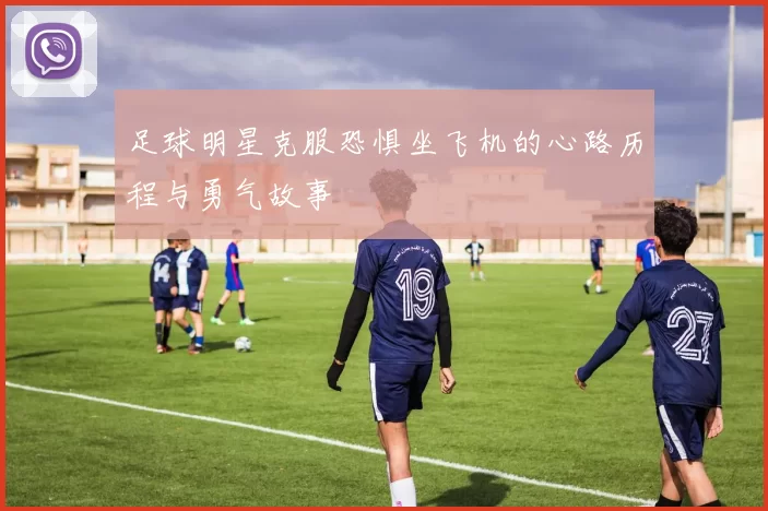 足球明星克服恐惧坐飞机的心路历程与勇气故事