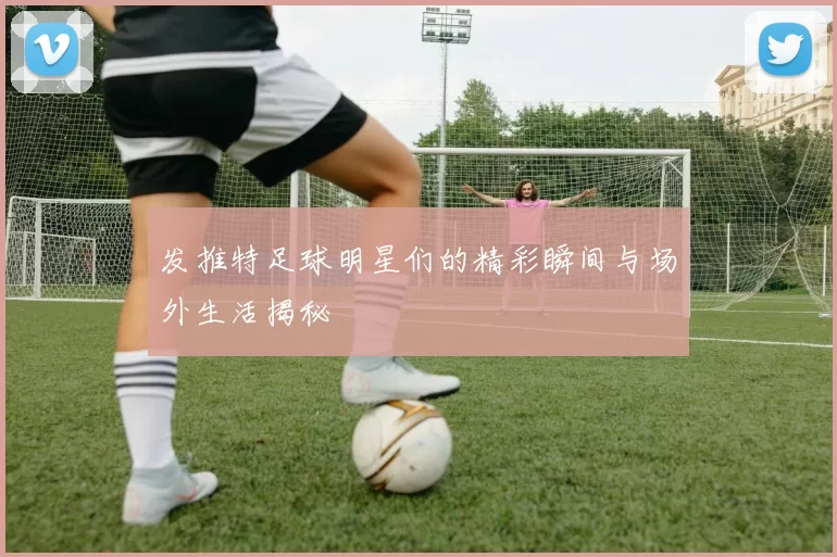 发推特足球明星们的精彩瞬间与场外生活揭秘