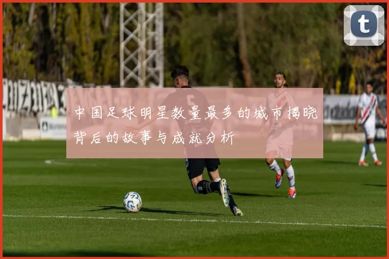 中国足球明星数量最多的城市揭晓背后的故事与成就分析