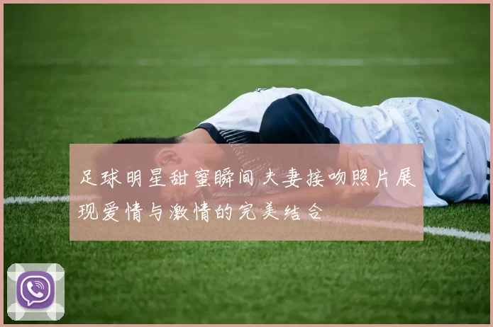 足球明星甜蜜瞬间夫妻接吻照片展现爱情与激情的完美结合