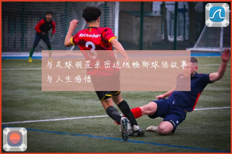 与足球明星亲密连线畅聊球场故事与人生感悟
