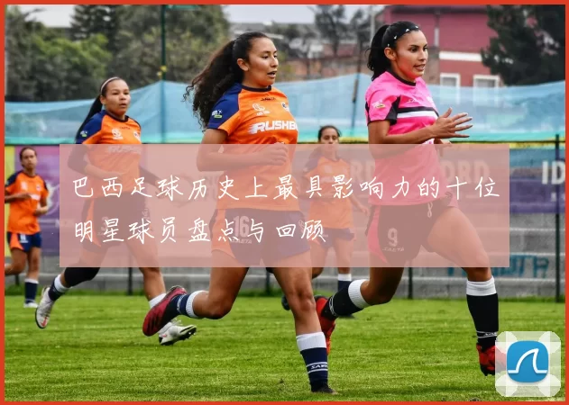 巴西足球历史上最具影响力的十位明星球员盘点与回顾