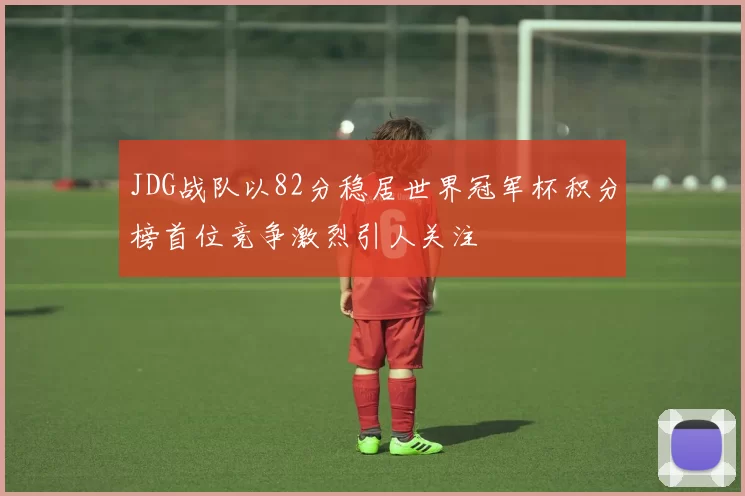 JDG战队以82分稳居世界冠军杯积分榜首位竞争激烈引人关注