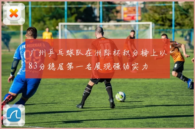 广州乒乓球队在洲际杯积分榜上以83分稳居第一名展现强劲实力