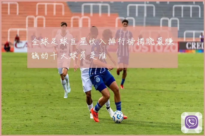 全球足球巨星收入排行榜揭晓最赚钱的十大球员是谁