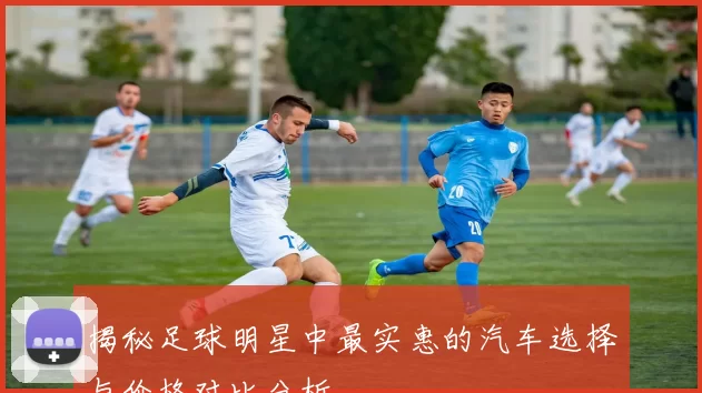 揭秘足球明星中最实惠的汽车选择与价格对比分析
