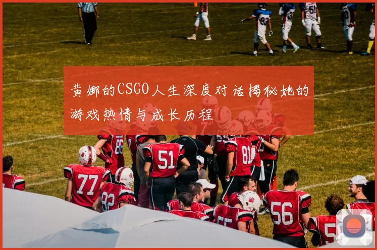黄娜的CSGO人生深度对话揭秘她的游戏热情与成长历程