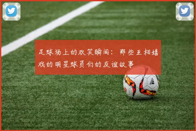 足球场上的欢笑瞬间：那些互相嬉戏的明星球员们的友谊故事