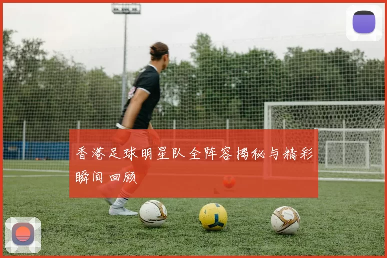 香港足球明星队全阵容揭秘与精彩瞬间回顾