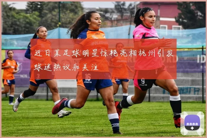 近日某足球明星惊艳亮相杭州引发球迷热议和关注
