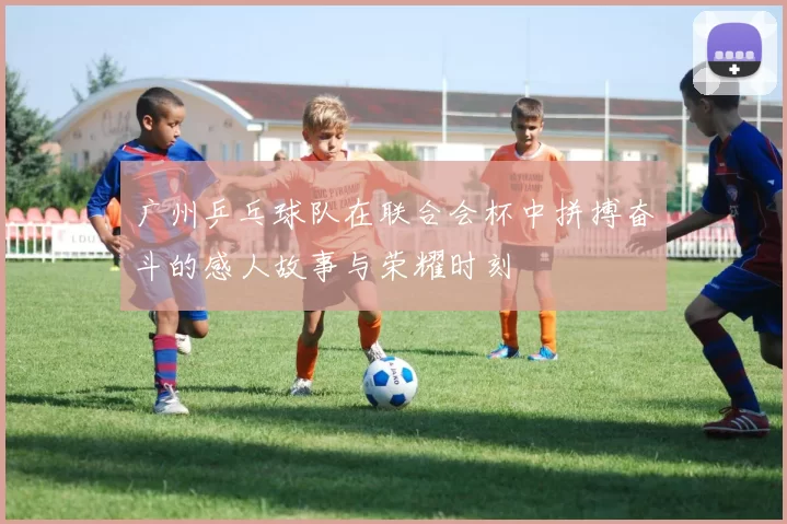 广州乒乓球队在联合会杯中拼搏奋斗的感人故事与荣耀时刻
