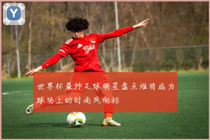 世界杯最帅足球明星盘点谁将成为球场上的时尚风向标