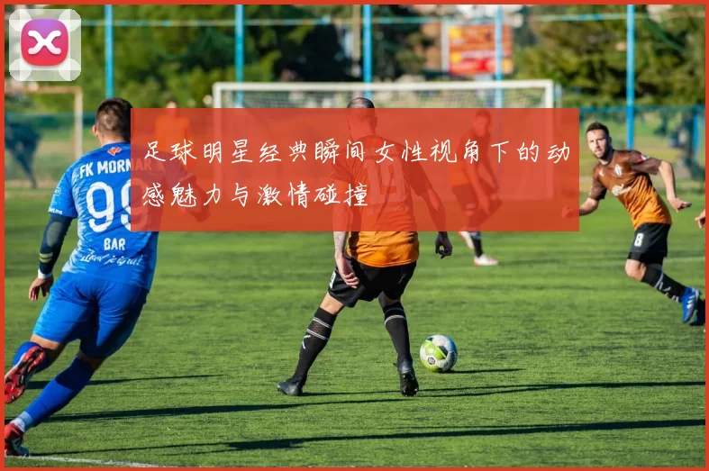 足球明星经典瞬间女性视角下的动感魅力与激情碰撞