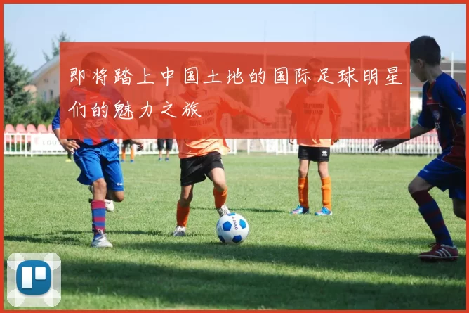 即将踏上中国土地的国际足球明星们的魅力之旅