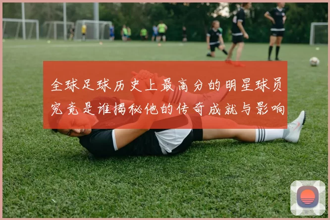 全球足球历史上最高分的明星球员究竟是谁揭秘他的传奇成就与影响力