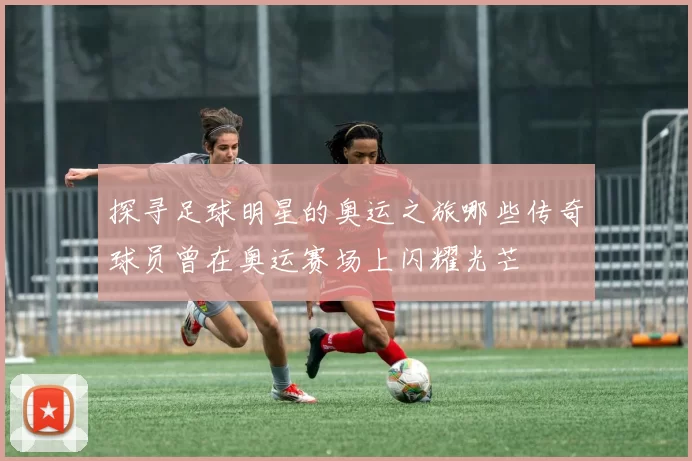 探寻足球明星的奥运之旅哪些传奇球员曾在奥运赛场上闪耀光芒