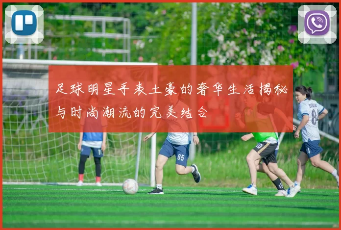 足球明星手表土豪的奢华生活揭秘与时尚潮流的完美结合