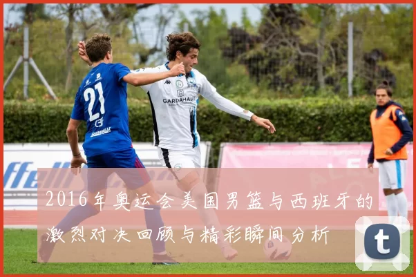 2016年奥运会美国男篮与西班牙的激烈对决回顾与精彩瞬间分析