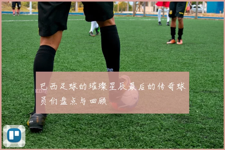 巴西足球的璀璨星辰最后的传奇球员们盘点与回顾
