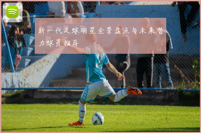 新一代足球明星全景盘点与未来潜力球员推荐