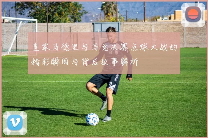 皇家马德里与马竞决赛点球大战的精彩瞬间与背后故事解析
