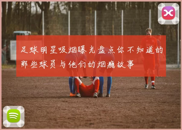 足球明星吸烟曝光盘点你不知道的那些球员与他们的烟瘾故事