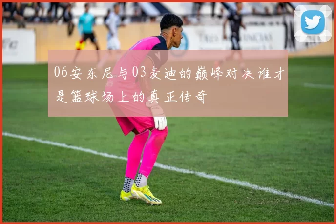 06安东尼与03麦迪的巅峰对决谁才是篮球场上的真正传奇