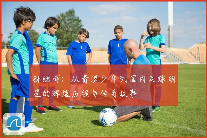 孙继海：从青涩少年到国内足球明星的辉煌历程与传奇故事
