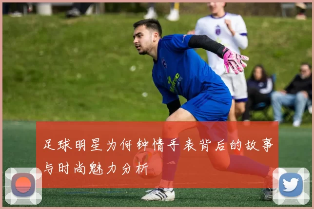 足球明星为何钟情手表背后的故事与时尚魅力分析