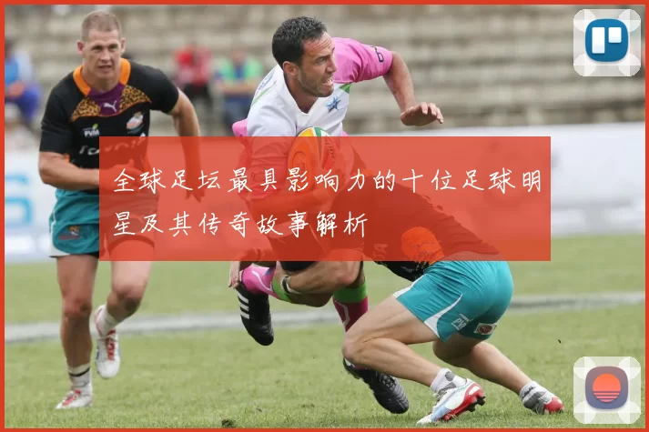 全球足坛最具影响力的十位足球明星及其传奇故事解析