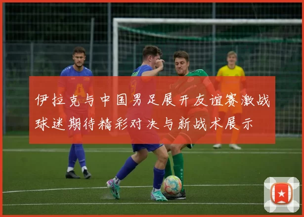 伊拉克与中国男足展开友谊赛激战球迷期待精彩对决与新战术展示