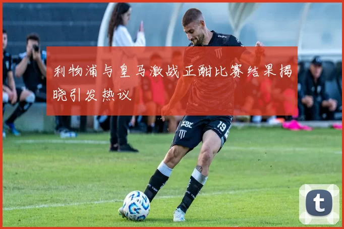 利物浦与皇马激战正酣比赛结果揭晓引发热议
