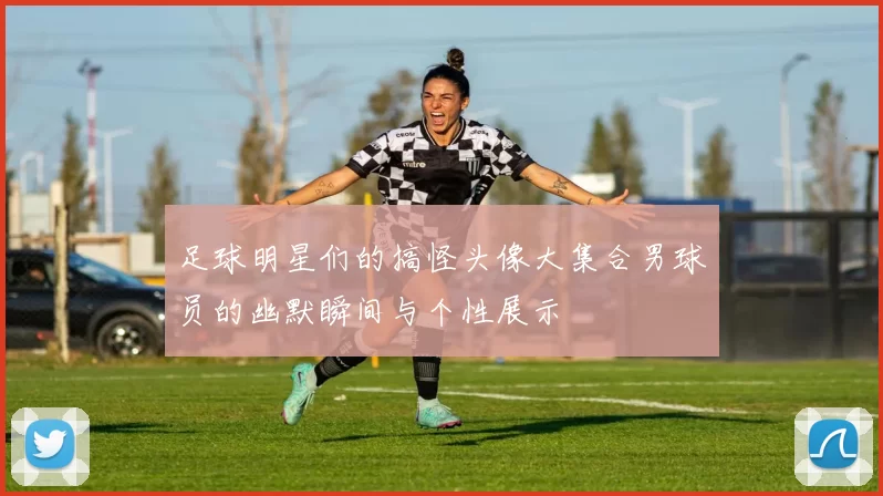 足球明星们的搞怪头像大集合男球员的幽默瞬间与个性展示