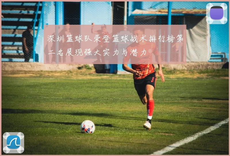 深圳篮球队荣登篮球战术排行榜第二名展现强大实力与潜力